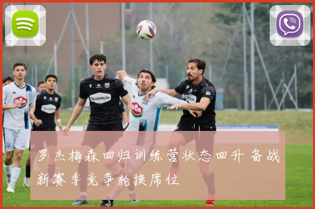 罗杰梅森回归训练营状态回升 备战新赛季竞争轮换席位