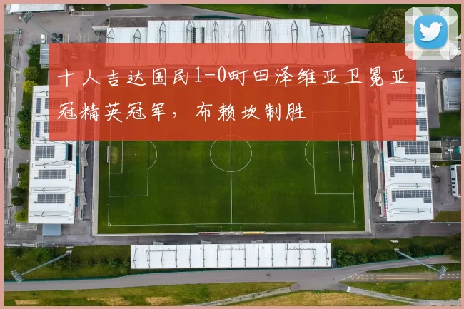 十人吉达国民1-0町田泽维亚卫冕亚冠精英冠军，布赖坎制胜