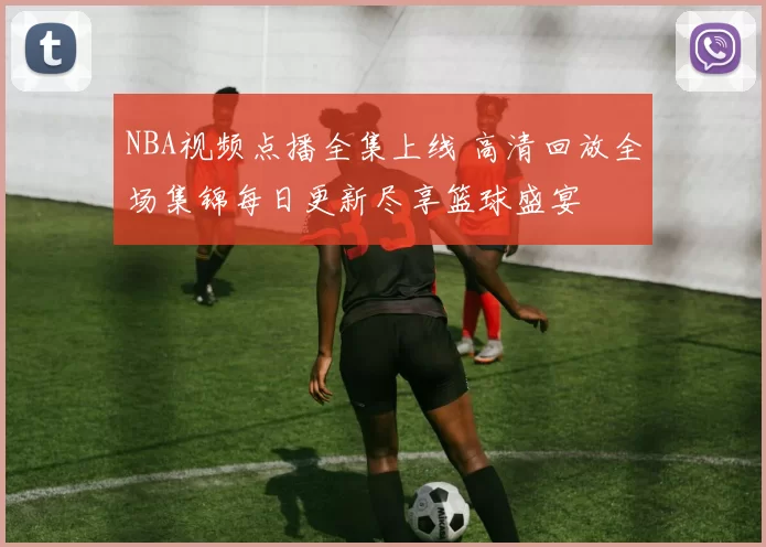 NBA视频点播全集上线 高清回放全场集锦每日更新尽享篮球盛宴