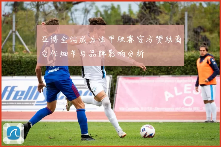 亚博全站成为法甲联赛官方赞助商合作细节与品牌影响分析