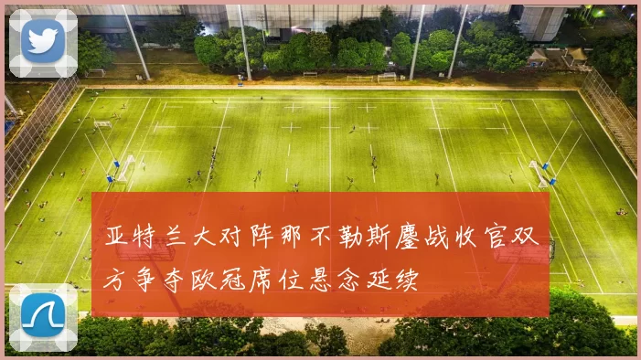 亚特兰大对阵那不勒斯鏖战收官双方争夺欧冠席位悬念延续