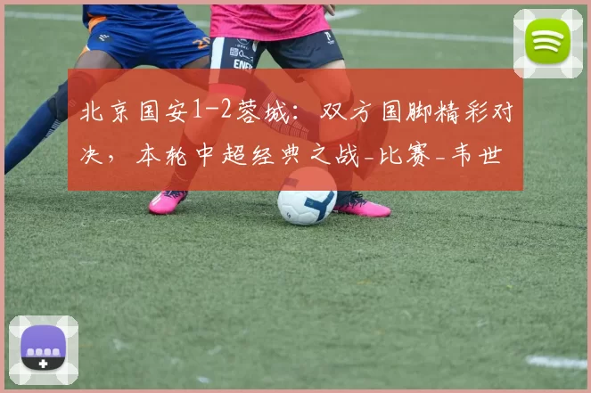 北京国安1-2蓉城：双方国脚精彩对决，本轮中超经典之战_比赛_韦世豪_王刚和