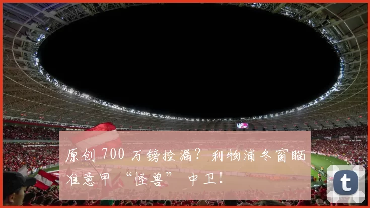 原创 700 万镑捡漏？利物浦冬窗瞄准意甲 “怪兽” 中卫！