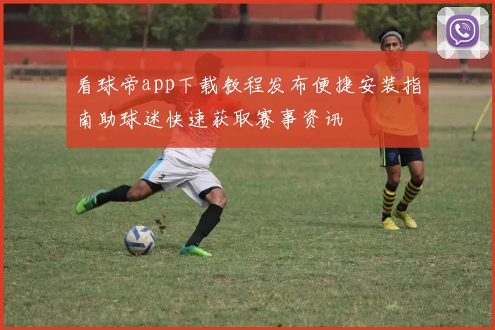 看球帝app下载教程发布便捷安装指南助球迷快速获取赛事资讯
